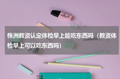 株洲教资认定体检早上能吃东西吗（教资体检早上可以吃东西吗）