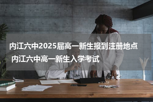 内江六中2025届高一新生报到注册地点 内江六中高一新生入学考试