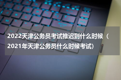 2022天津公务员考试推迟到什么时候（2021年天津公务员什么时候考试）