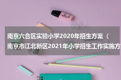 南京六合区实验小学2020年招生方案（南京市江北新区2021年小学招生工作实施方案）