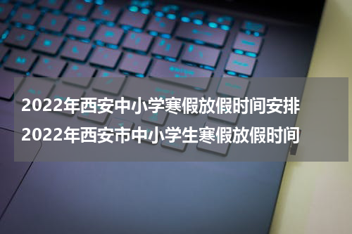 2022年西安中小学寒假放假时间安排 2022年西安市中小学生寒假放假时间