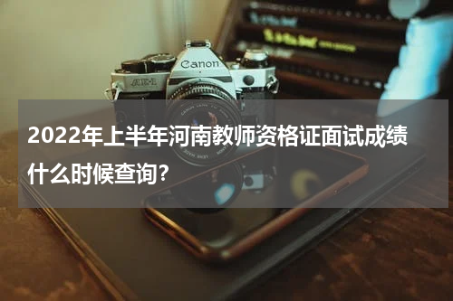 2022年上半年河南教师资格证面试成绩什么时候查询？