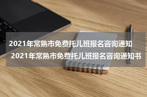 2021年常熟市免费托儿班报名咨询通知 2021年常熟市免费托儿班报名咨询通知书