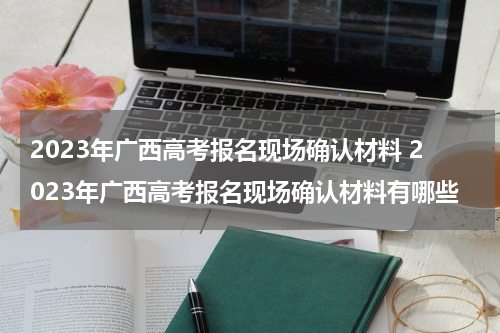 2023年广西高考报名现场确认材料 2023年广西高考报名现场确认材料有哪些