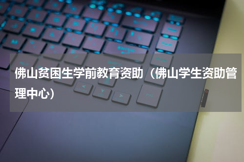 佛山贫困生学前教育资助(佛山学生资助管理中心)