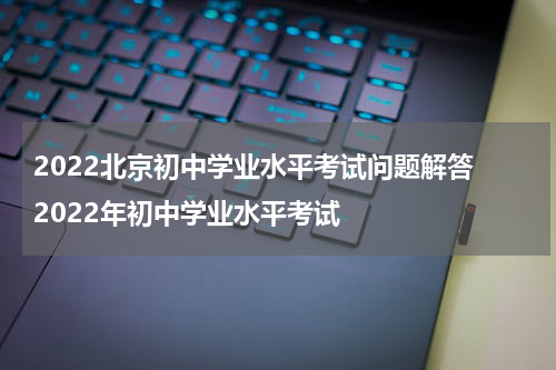 2022北京初中学业水平考试问题解答 2022年初中学业水平考试