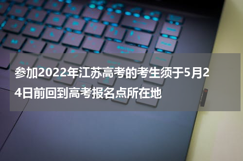 参加2022年江苏高考的考生须于5月24日前回到高考报名点所在地