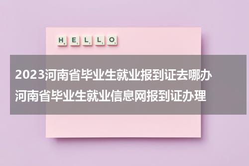 2023河南省毕业生就业报到证去哪办 河南省毕业生就业信息网报到证办理