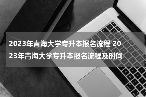 2023年青海大学专升本报名流程 2023年青海大学专升本报名流程及时间