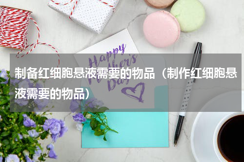 制备红细胞悬液需要的物品（制作红细胞悬液需要的物品）