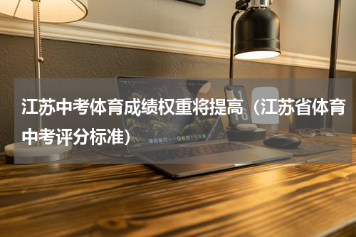 江苏中考体育成绩权重将提高（江苏省体育中考评分标准）