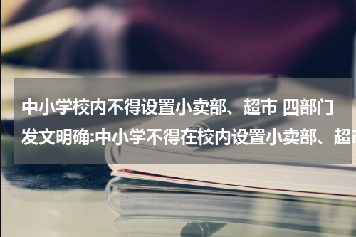 中小学校内不得设置小卖部、超市 四部门发文明确:中小学不得在校内设置小卖部、超市
