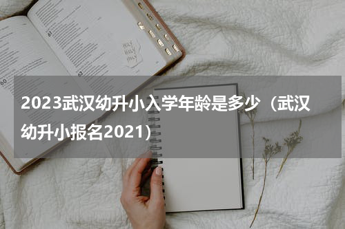 2023武汉幼升小入学年龄是多少（武汉幼升小报名2021）