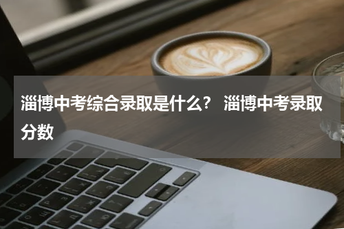 淄博中考综合录取是什么？ 淄博中考录取分数