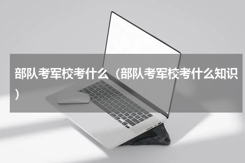 部队考军校考什么(部队考军校考什么知识)