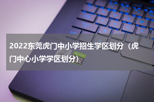 2022东莞虎门中小学招生学区划分（虎门中心小学学区划分）