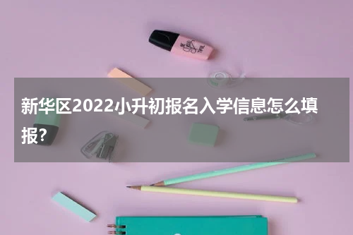 新华区2022小升初报名入学信息怎么填报？