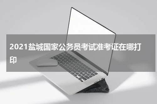 2021盐城国家公务员考试准考证在哪打印