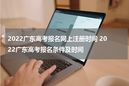 2022广东高考报名网上注册时间 2022广东高考报名条件及时间