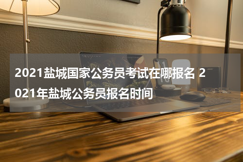 2021盐城国家公务员考试在哪报名 2021年盐城公务员报名时间