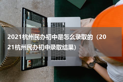 2021杭州民办初中是怎么录取的(2021杭州民办初中录取结果)