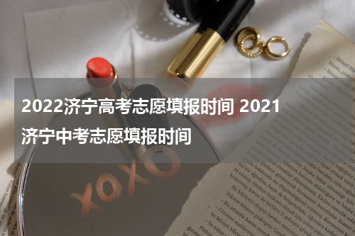 2022济宁高考志愿填报时间 2021济宁中考志愿填报时间