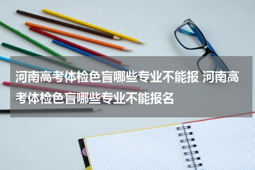 河南高考体检色盲哪些专业不能报 河南高考体检色盲哪些专业不能报名