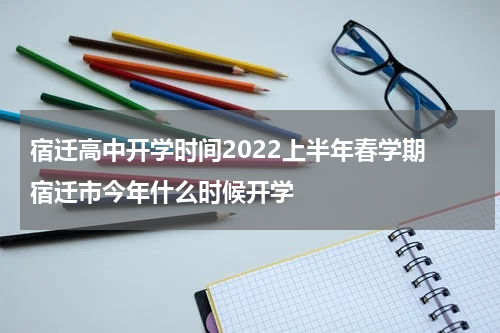 宿迁高中开学时间2022上半年春学期 宿迁市今年什么时候开学