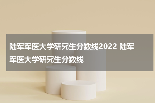 陆军军医大学研究生分数线2022 陆军军医大学研究生分数线