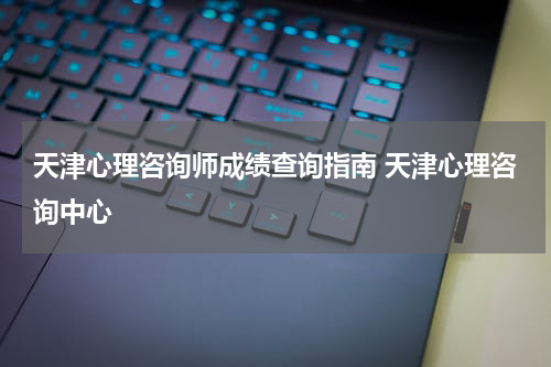 天津心理咨询师成绩查询指南 天津心理咨询中心