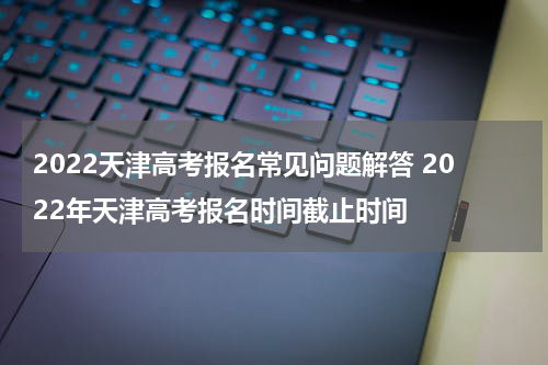 2022天津高考报名常见问题解答 2022年天津高考报名时间截止时间