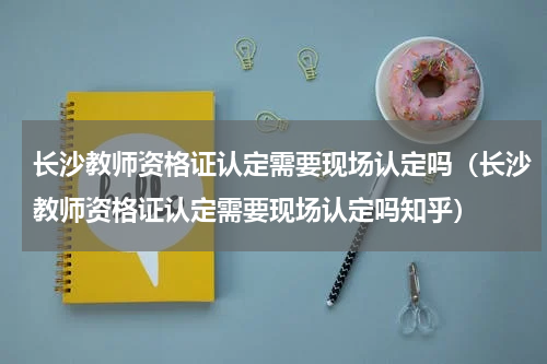 长沙教师资格证认定需要现场认定吗(长沙教师资格证认定需要现场认定吗知乎)