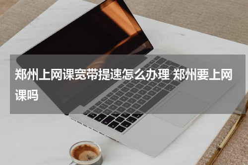 郑州上网课宽带提速怎么办理 郑州要上网课吗