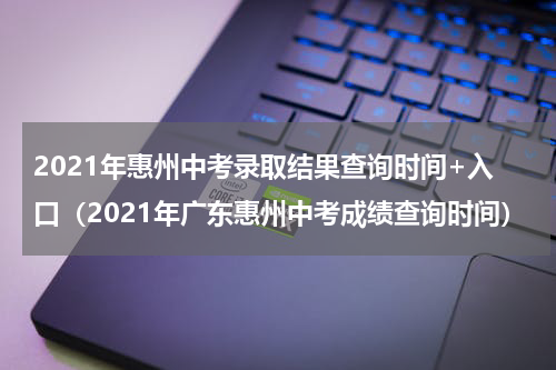 2021年惠州中考录取结果查询时间+入口（2021年广东惠州中考成绩查询时间）