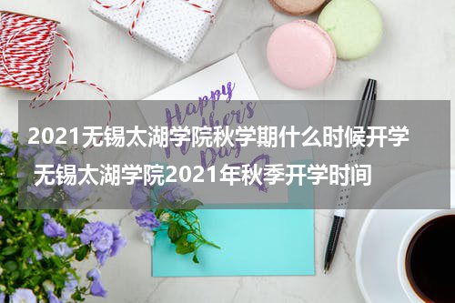 2021无锡太湖学院秋学期什么时候开学 无锡太湖学院2021年秋季开学时间