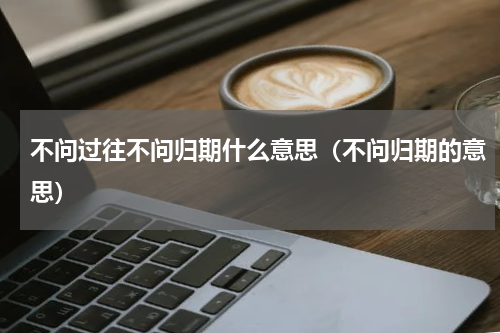 不问过往不问归期什么意思（不问归期的意思）