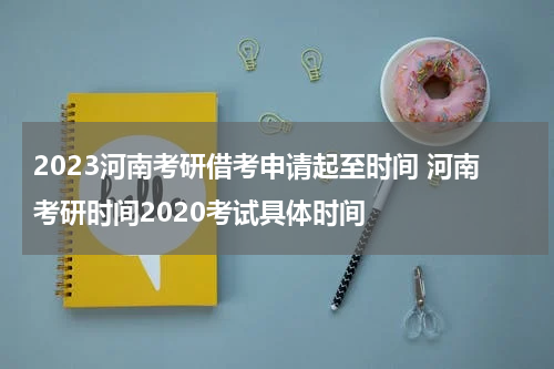 2023河南考研借考申请起至时间 河南考研时间2020考试具体时间