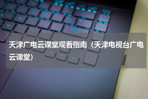 天津广电云课堂观看指南(天津电视台广电云课堂)