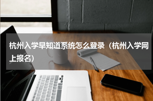 杭州入学早知道系统怎么登录(杭州入学网上报名)