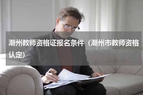 潮州教师资格证报名条件(潮州市教师资格认定)