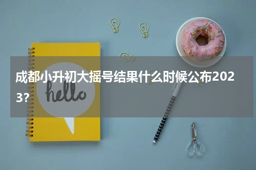 成都小升初大摇号结果什么时候公布2023？