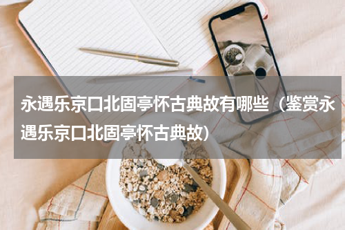 永遇乐京口北固亭怀古典故有哪些（鉴赏永遇乐京口北固亭怀古典故）