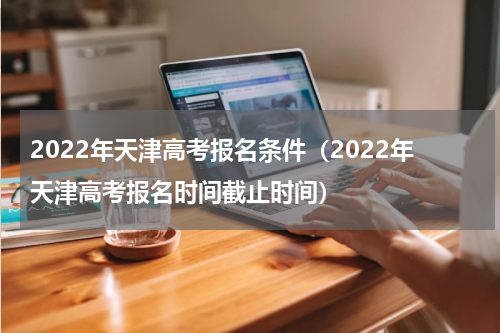 2022年天津高考报名条件（2022年天津高考报名时间截止时间）