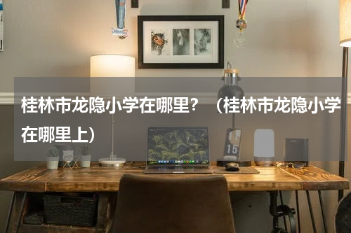 桂林市龙隐小学在哪里？（桂林市龙隐小学在哪里上）