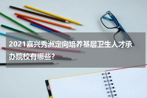 2021嘉兴秀洲定向培养基层卫生人才承办院校有哪些？