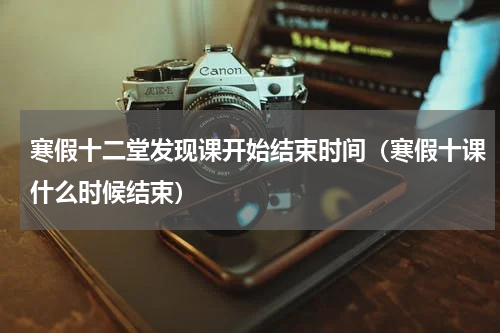 寒假十二堂发现课开始结束时间（寒假十课什么时候结束）