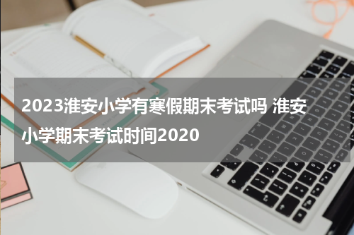 2023淮安小学有寒假期末考试吗 淮安小学期末考试时间2020