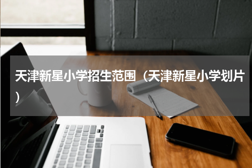 天津新星小学招生范围(天津新星小学划片)