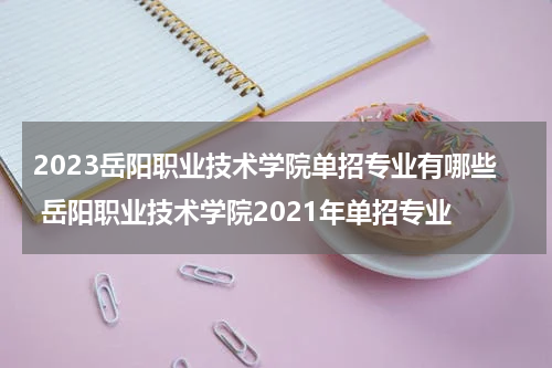 2023岳阳职业技术学院单招专业有哪些 岳阳职业技术学院2021年单招专业