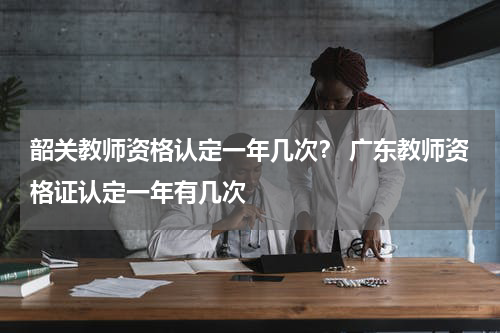 韶关教师资格认定一年几次？ 广东教师资格证认定一年有几次